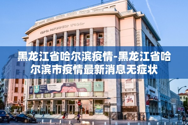 黑龙江省哈尔滨疫情-黑龙江省哈尔滨市疫情最新消息无症状