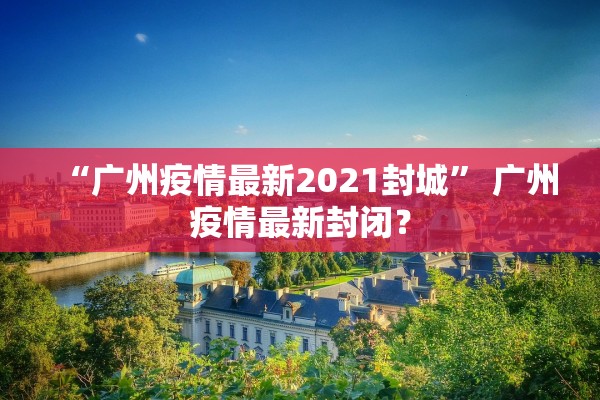 “广州疫情最新2021封城” 广州疫情最新封闭？