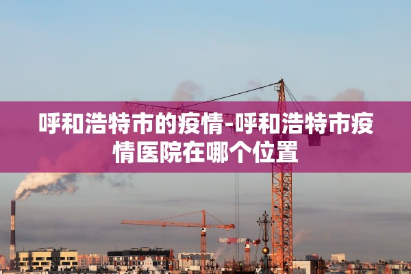 呼和浩特市的疫情-呼和浩特市疫情医院在哪个位置