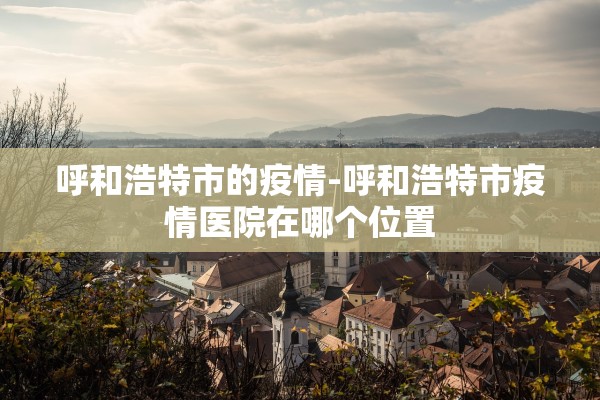 呼和浩特市的疫情-呼和浩特市疫情医院在哪个位置