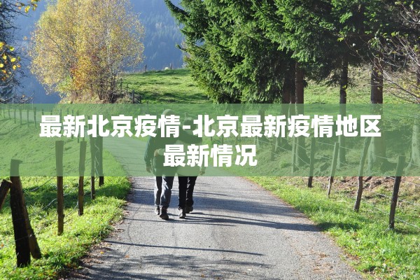 最新北京疫情-北京最新疫情地区最新情况 最新北京疫情-北京最新疫情地区最新情况