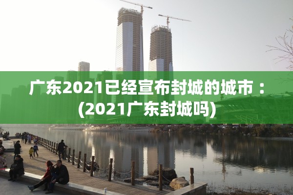 广东2021已经宣布封城的城市︰(2021广东封城吗)