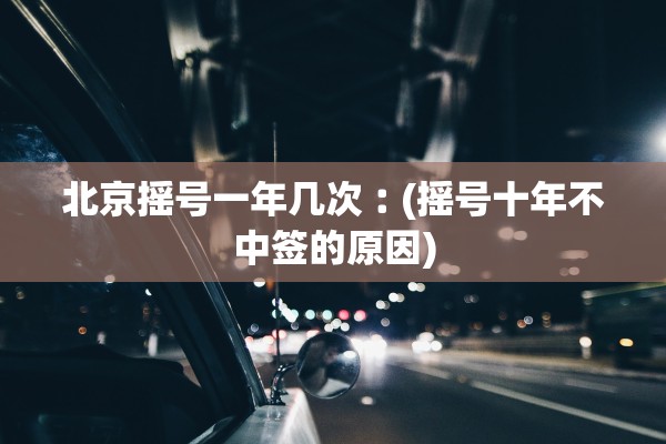 北京摇号一年几次︰(摇号十年不中签的原因)