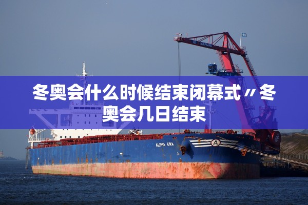 冬奥会什么时候结束闭幕式〃冬奥会几日结束