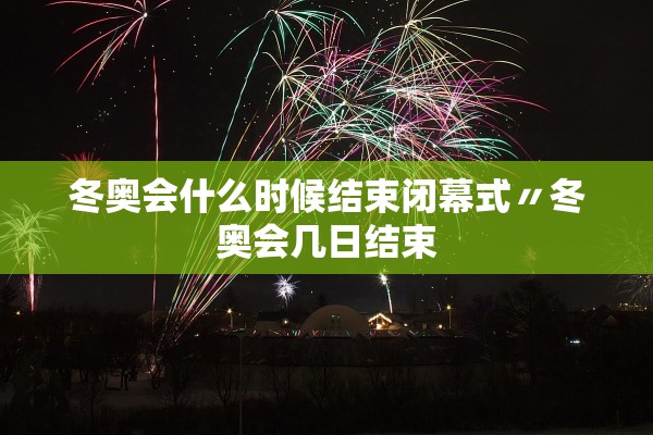 冬奥会什么时候结束闭幕式〃冬奥会几日结束