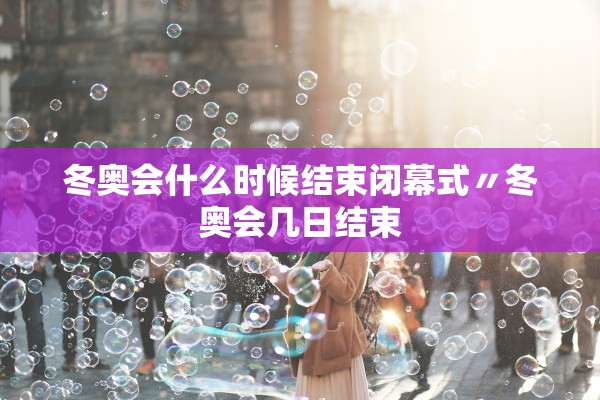 冬奥会什么时候结束闭幕式〃冬奥会几日结束