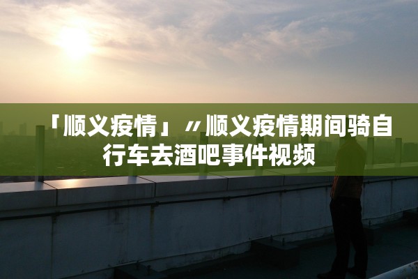 「顺义疫情」〃顺义疫情期间骑自行车去酒吧事件视频