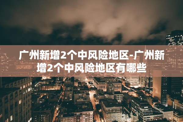 广州新增2个中风险地区-广州新增2个中风险地区有哪些