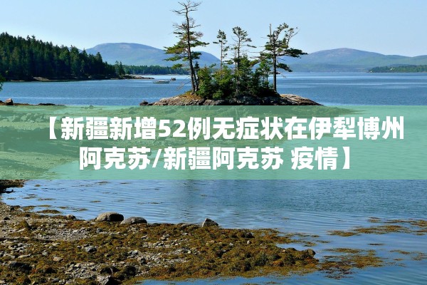 【新疆新增52例无症状在伊犁博州阿克苏/新疆阿克苏 疫情】