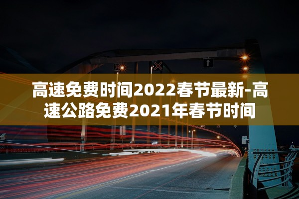 高速免费时间2022春节最新-高速公路免费2021年春节时间