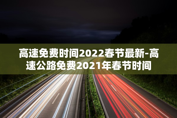 高速免费时间2022春节最新-高速公路免费2021年春节时间