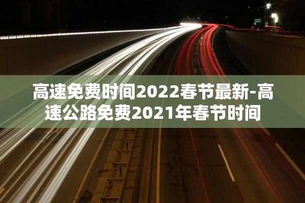 高速免费时间2022春节最新-高速公路免费2021年春节时间