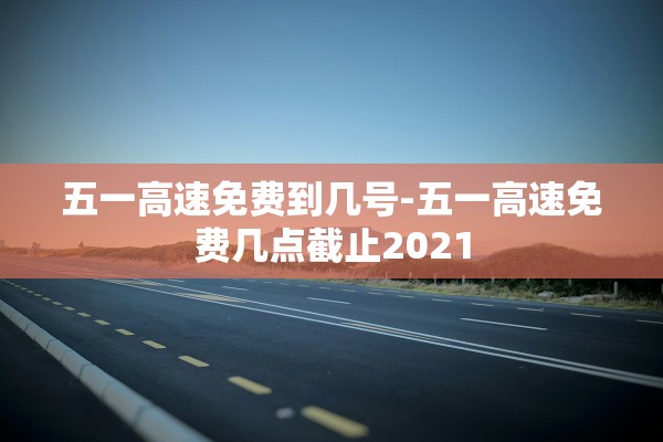 五一高速免费到几号-五一高速免费几点截止2021