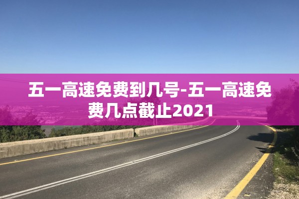 五一高速免费到几号-五一高速免费几点截止2021