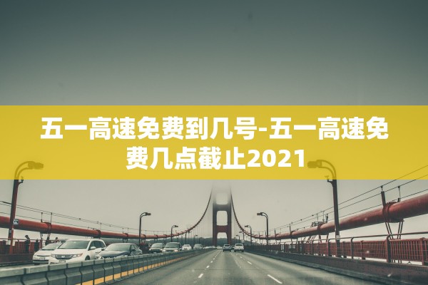 五一高速免费到几号-五一高速免费几点截止2021