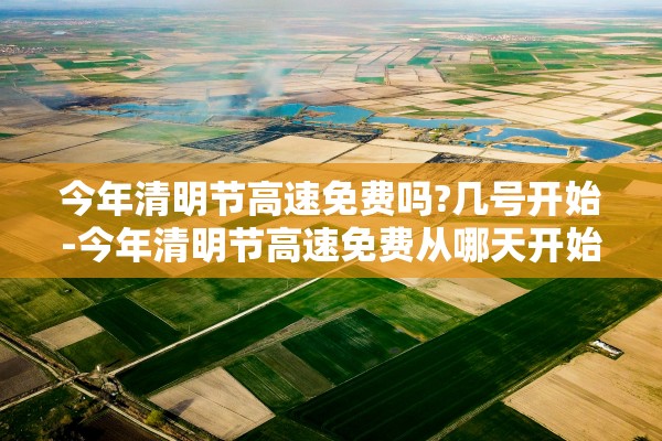 今年清明节高速免费吗?几号开始-今年清明节高速免费从哪天开始