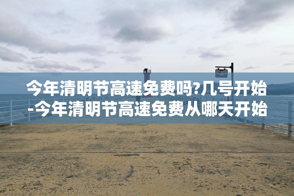 今年清明节高速免费吗?几号开始-今年清明节高速免费从哪天开始