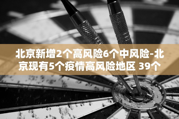北京新增2个高风险6个中风险-北京现有5个疫情高风险地区 39个中风险地区