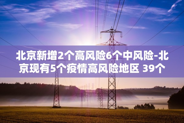 北京新增2个高风险6个中风险-北京现有5个疫情高风险地区 39个中风险地区