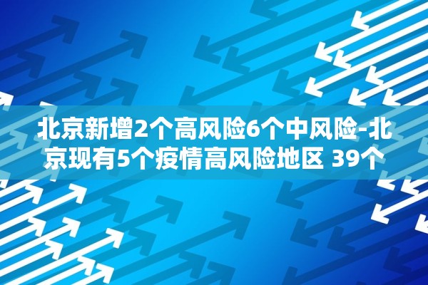 北京新增2个高风险6个中风险-北京现有5个疫情高风险地区 39个中风险地区