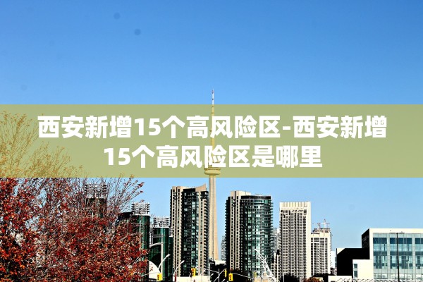 西安新增15个高风险区-西安新增15个高风险区是哪里