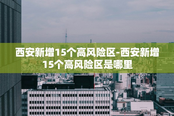 西安新增15个高风险区-西安新增15个高风险区是哪里