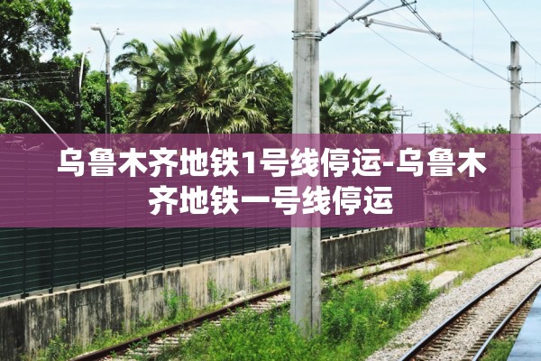乌鲁木齐地铁1号线停运-乌鲁木齐地铁一号线停运