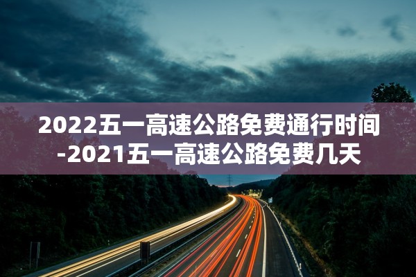 2022五一高速公路免费通行时间-2021五一高速公路免费几天