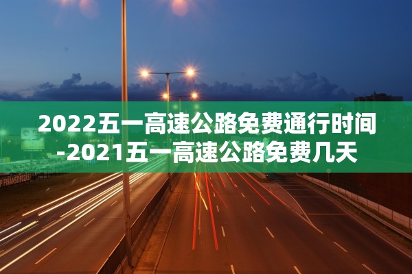 2022五一高速公路免费通行时间-2021五一高速公路免费几天