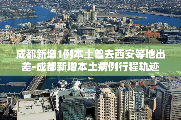 成都新增1例本土曾去西安等地出差-成都新增本土病例行程轨迹 成都新增1例本土曾去西安等地出差-成都新增本土病例行程轨迹