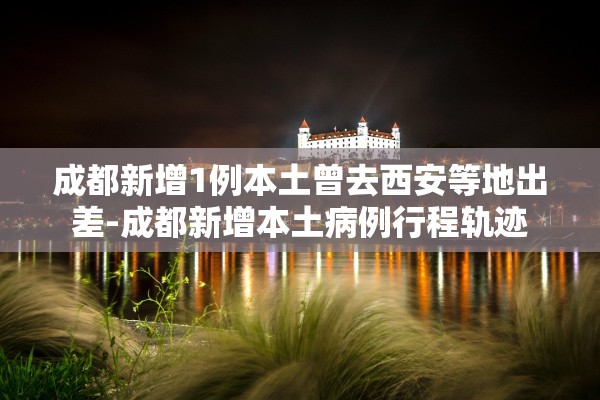 成都新增1例本土曾去西安等地出差-成都新增本土病例行程轨迹 成都新增1例本土曾去西安等地出差-成都新增本土病例行程轨迹