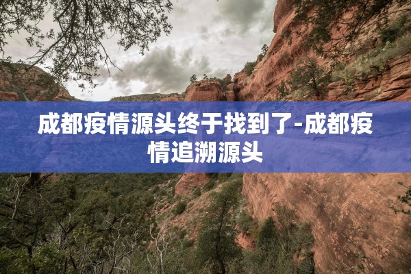 成都疫情源头终于找到了-成都疫情追溯源头