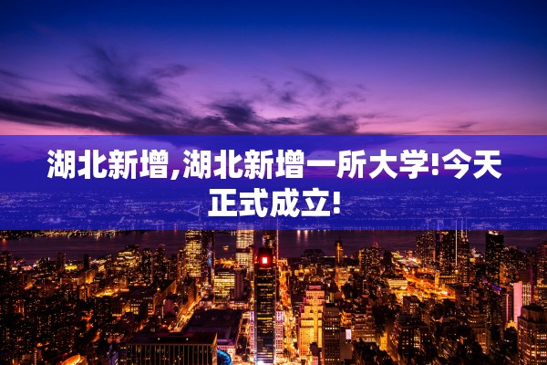 湖北新增,湖北新增一所大学!今天正式成立! 湖北新增,湖北新增一所大学!今天正式成立!