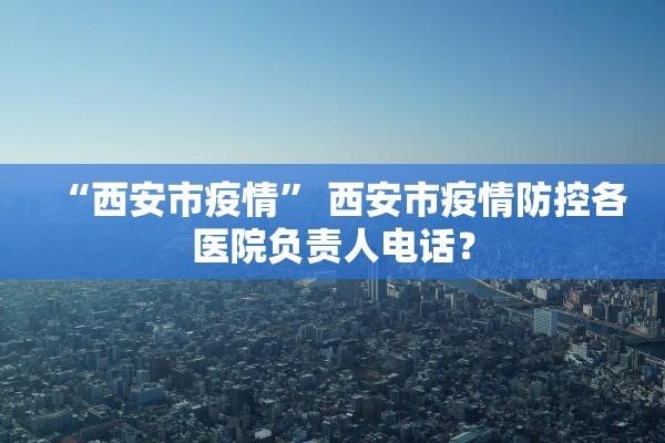 “西安市疫情” 西安市疫情防控各医院负责人电话？