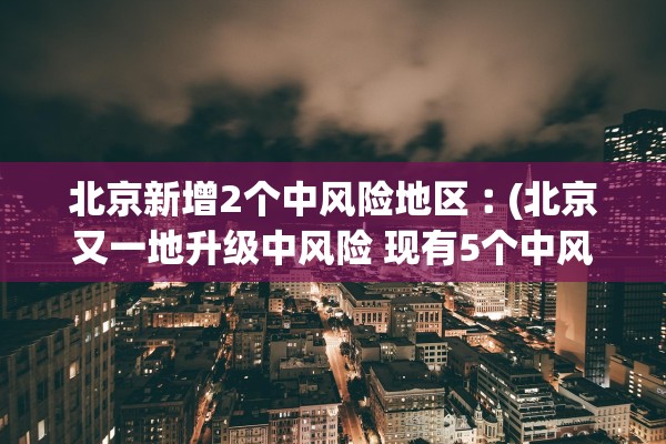 北京新增2个中风险地区︰(北京又一地升级中风险 现有5个中风险地区)
