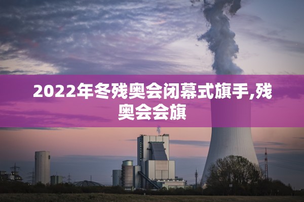 2022年冬残奥会闭幕式旗手,残奥会会旗 2022年冬残奥会闭幕式旗手,残奥会会旗