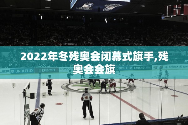 2022年冬残奥会闭幕式旗手,残奥会会旗 2022年冬残奥会闭幕式旗手,残奥会会旗