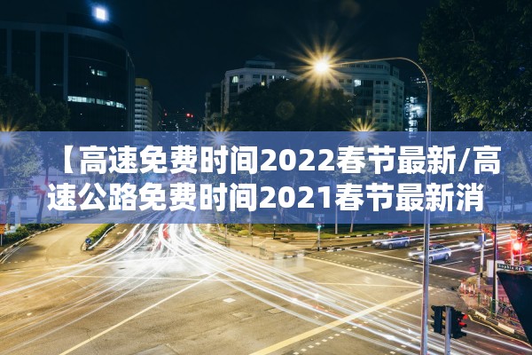 【高速免费时间2022春节最新/高速公路免费时间2021春节最新消息】 【高速免费时间2022春节最新/高速公路免费时间2021春节最新消息】