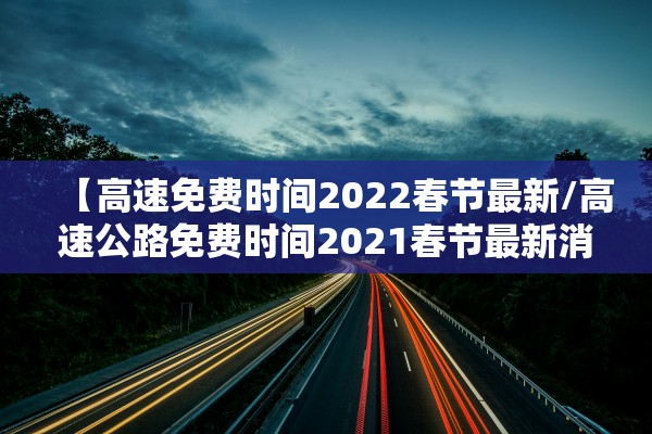 【高速免费时间2022春节最新/高速公路免费时间2021春节最新消息】 【高速免费时间2022春节最新/高速公路免费时间2021春节最新消息】