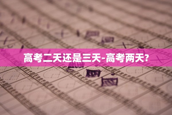 高考二天还是三天-高考两天?