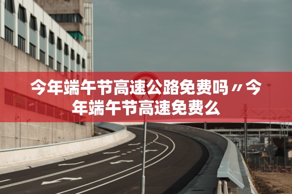 今年端午节高速公路免费吗〃今年端午节高速免费么