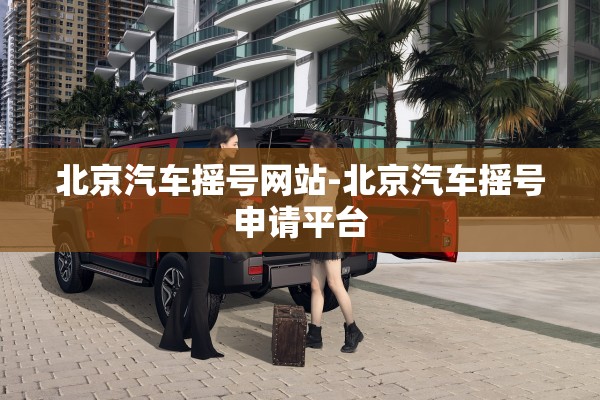 北京汽车摇号网站-北京汽车摇号申请平台