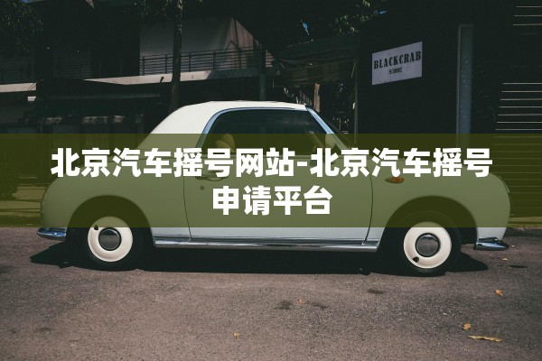 北京汽车摇号网站-北京汽车摇号申请平台