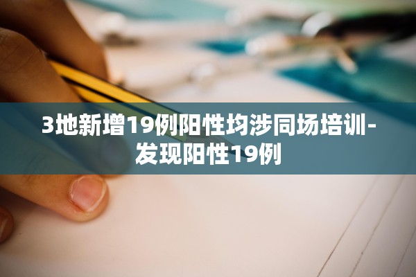 3地新增19例阳性均涉同场培训-发现阳性19例