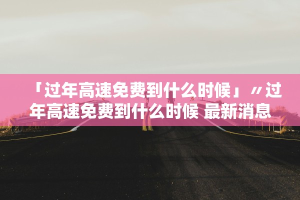 「过年高速免费到什么时候」〃过年高速免费到什么时候 最新消息