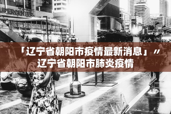 「辽宁省朝阳市疫情最新消息」〃辽宁省朝阳市肺炎疫情