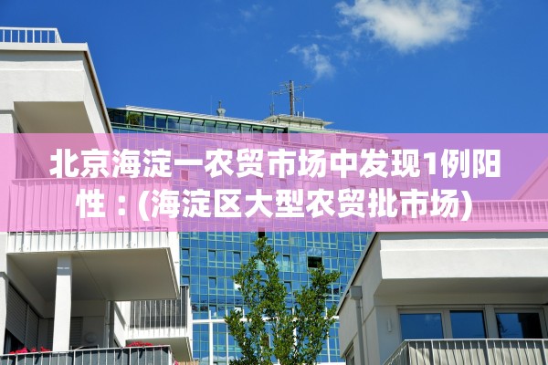 北京海淀一农贸市场中发现1例阳性︰(海淀区大型农贸批市场) 北京海淀一农贸市场中发现1例阳性︰(海淀区大型农贸批市场)