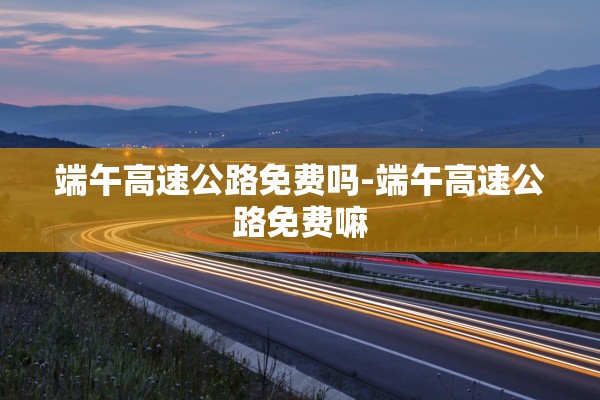 端午高速公路免费吗-端午高速公路免费嘛