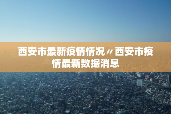 西安市最新疫情情况〃西安市疫情最新数据消息 西安市最新疫情情况〃西安市疫情最新数据消息