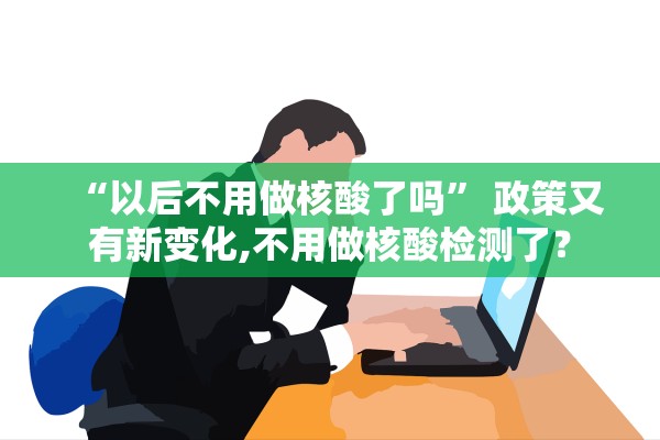 “以后不用做核酸了吗” 政策又有新变化,不用做核酸检测了？
